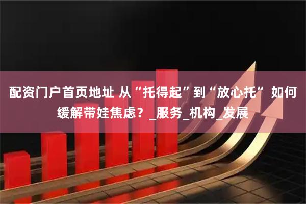 配资门户首页地址 从“托得起”到“放心托” 如何缓解带娃焦虑？_服务_机构_发展