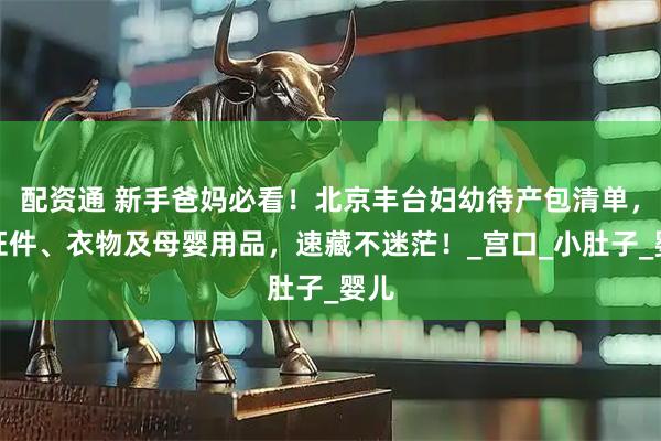 配资通 新手爸妈必看！北京丰台妇幼待产包清单，含证件、衣物及母婴用品，速藏不迷茫！_宫口_小肚子_婴儿