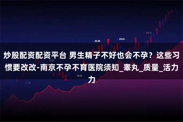 炒股配资配资平台 男生精子不好也会不孕？这些习惯要改改-南京不孕不育医院须知_睾丸_质量_活力