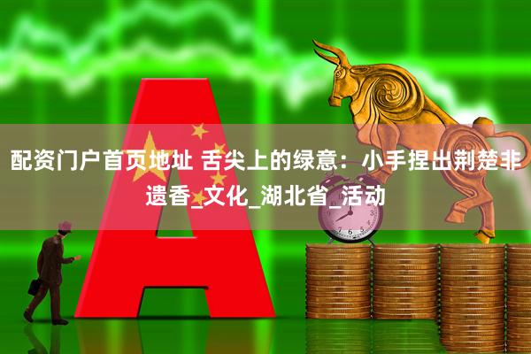 配资门户首页地址 舌尖上的绿意：小手捏出荆楚非遗香_文化_湖北省_活动