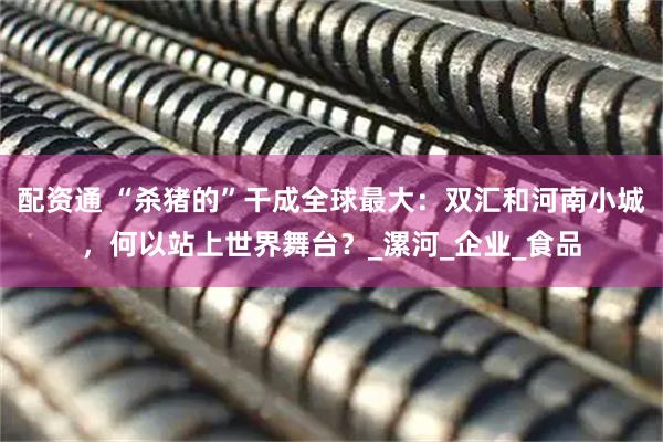 配资通 “杀猪的”干成全球最大：双汇和河南小城，何以站上世界舞台？_漯河_企业_食品