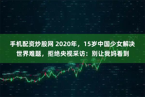 手机配资炒股网 2020年，15岁中国少女解决世界难题，拒绝央视采访：别让我妈看到