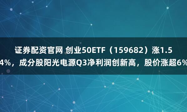 证券配资官网 创业50ETF（159682）涨1.54%，成分股阳光电源Q3净利润创新高，股价涨超6%