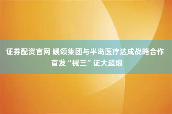 证券配资官网 媛颂集团与半岛医疗达成战略合作  首发“械三”证大超炮