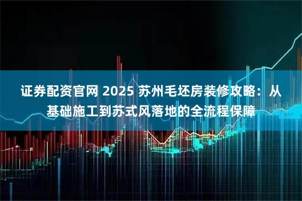 证券配资官网 2025 苏州毛坯房装修攻略：从基础施工到苏式风落地的全流程保障