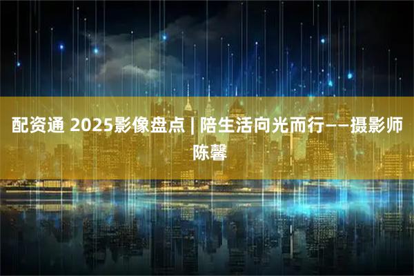 配资通 2025影像盘点 | 陪生活向光而行——摄影师 陈馨