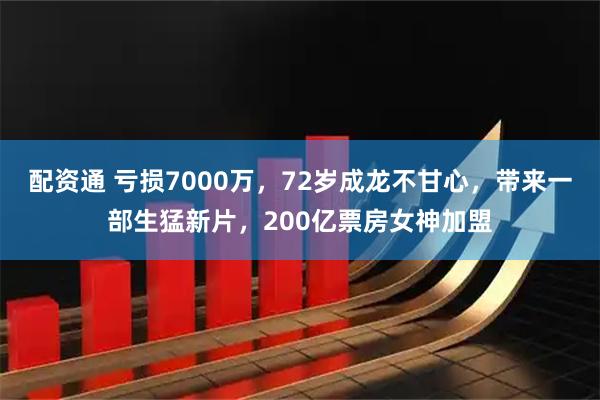 配资通 亏损7000万，72岁成龙不甘心，带来一部生猛新片，200亿票房女神加盟