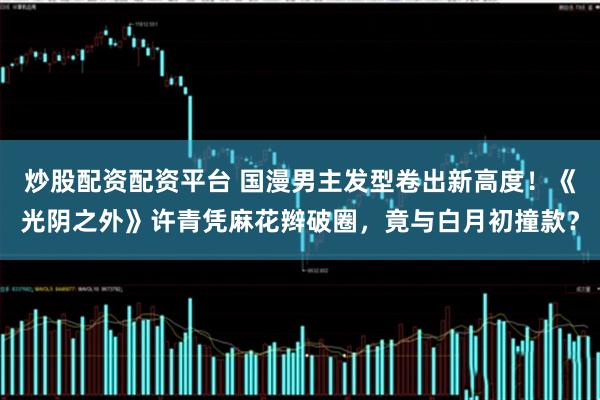 炒股配资配资平台 国漫男主发型卷出新高度！《光阴之外》许青凭麻花辫破圈，竟与白月初撞款？