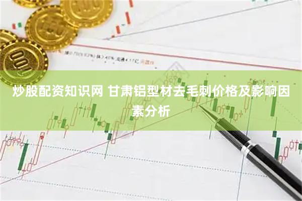 炒股配资知识网 甘肃铝型材去毛刺价格及影响因素分析