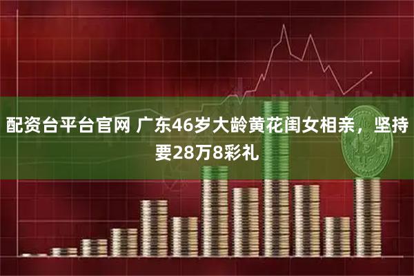 配资台平台官网 广东46岁大龄黄花闺女相亲，坚持要28万8彩礼